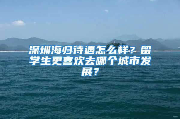 深圳海归待遇怎么样？留学生更喜欢去哪个城市发展？