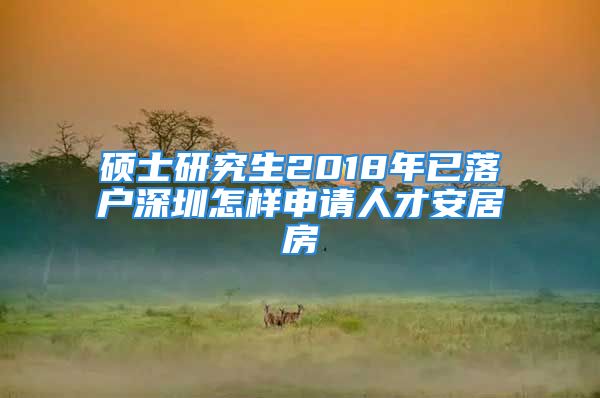 硕士研究生2018年已落户深圳怎样申请人才安居房