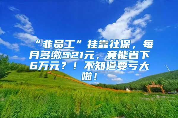 “非员工”挂靠社保，每月多缴521元，竟能省下6万元？！不知道要亏大啦！