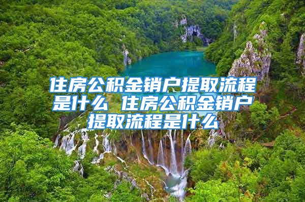 住房公积金销户提取流程是什么 住房公积金销户提取流程是什么