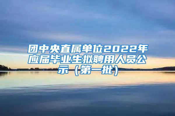 团中央直属单位2022年应届毕业生拟聘用人员公示（第一批）