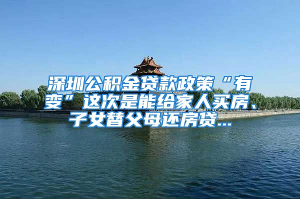 深圳公积金贷款政策“有变”这次是能给家人买房、子女替父母还房贷...