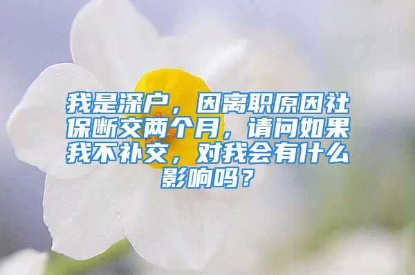 我是深户，因离职原因社保断交两个月，请问如果我不补交，对我会有什么影响吗？