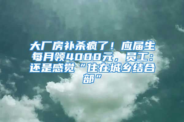 大厂房补杀疯了！应届生每月领4000元，员工：还是感觉“住在城乡结合部”