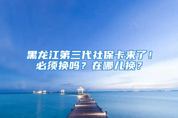 黑龙江第三代社保卡来了！必须换吗？在哪儿换？