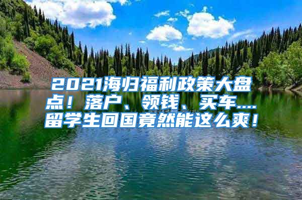 2021海归福利政策大盘点！落户、领钱、买车....留学生回国竟然能这么爽！