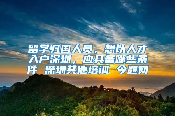 留学归国人员，想以人才入户深圳，应具备哪些条件 深圳其他培训 今题网