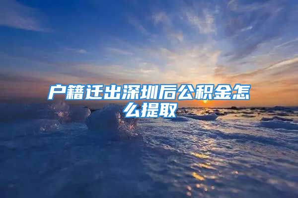 户籍迁出深圳后公积金怎么提取