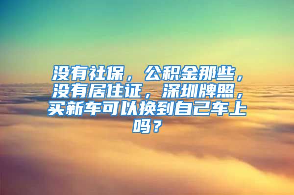 没有社保，公积金那些，没有居住证，深圳牌照，买新车可以换到自己车上吗？