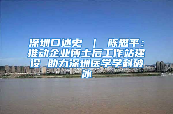 深圳口述史 ｜ 陈思平：推动企业博士后工作站建设 助力深圳医学学科破冰