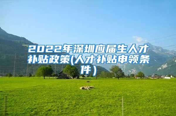 2022年深圳应届生人才补贴政策(人才补贴申领条件）