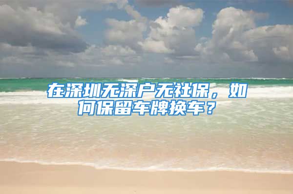 在深圳无深户无社保，如何保留车牌换车？