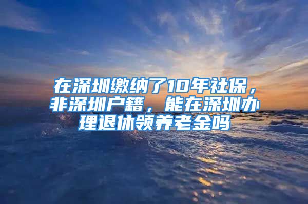 在深圳缴纳了10年社保，非深圳户籍，能在深圳办理退休领养老金吗