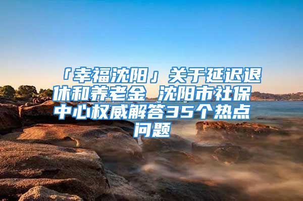 「幸福沈阳」关于延迟退休和养老金 沈阳市社保中心权威解答35个热点问题