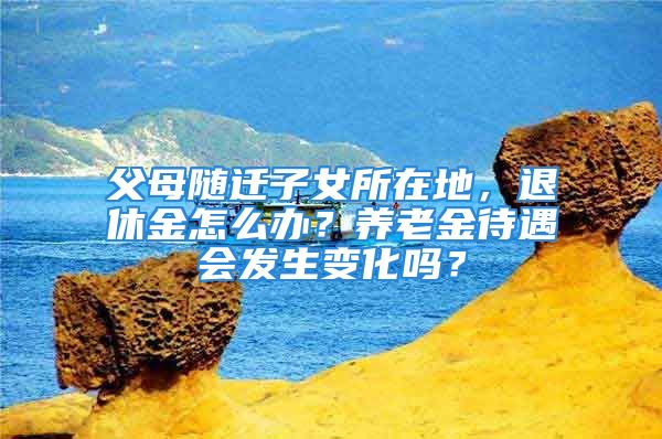 父母随迁子女所在地，退休金怎么办？养老金待遇会发生变化吗？