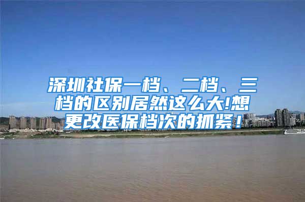 深圳社保一档、二档、三档的区别居然这么大!想更改医保档次的抓紧！