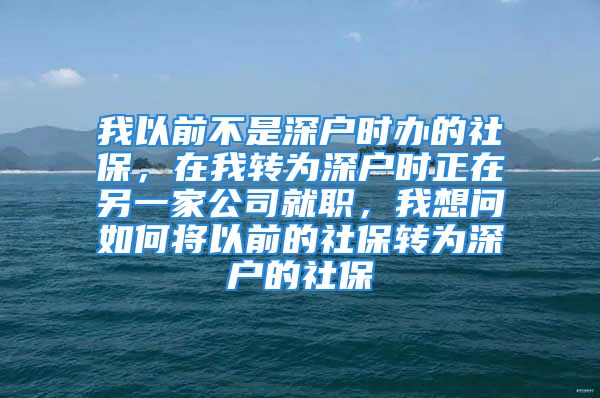 我以前不是深户时办的社保，在我转为深户时正在另一家公司就职，我想问如何将以前的社保转为深户的社保