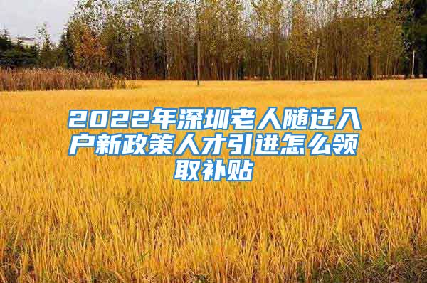 2022年深圳老人随迁入户新政策人才引进怎么领取补贴