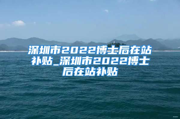 深圳市2022博士后在站补贴_深圳市2022博士后在站补贴