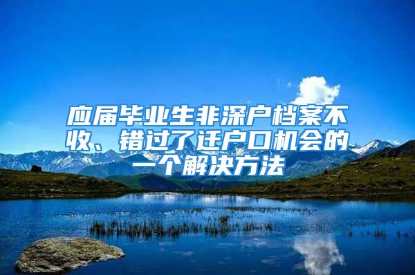 应届毕业生非深户档案不收、错过了迁户口机会的一个解决方法