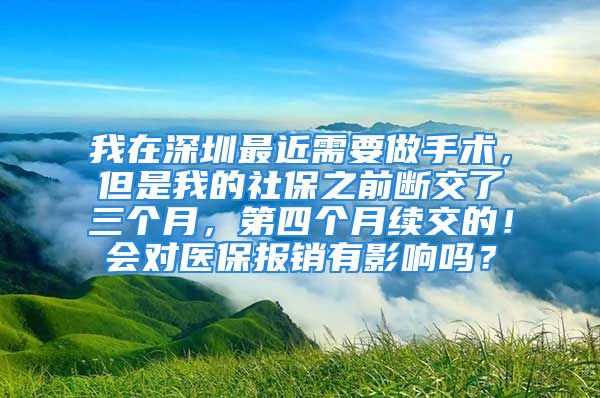 我在深圳最近需要做手术，但是我的社保之前断交了三个月，第四个月续交的！会对医保报销有影响吗？