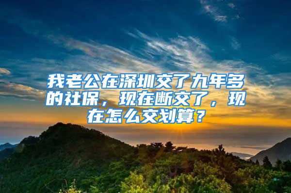 我老公在深圳交了九年多的社保，现在断交了，现在怎么交划算？