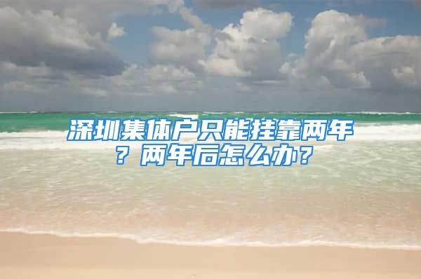 深圳集体户只能挂靠两年？两年后怎么办？