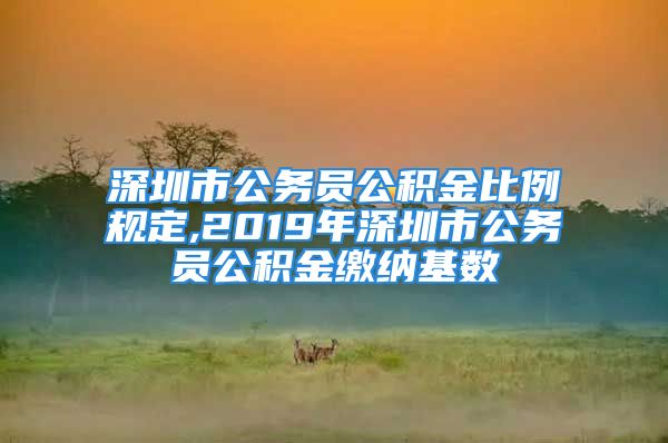 深圳市公务员公积金比例规定,2019年深圳市公务员公积金缴纳基数