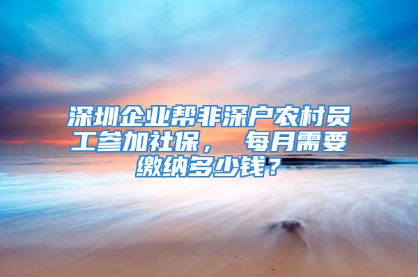 深圳企业帮非深户农村员工参加社保， 每月需要缴纳多少钱？