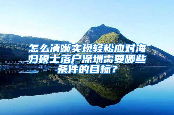 怎么清晰实现轻松应对海归硕士落户深圳需要哪些条件的目标？