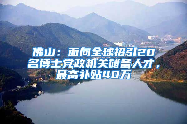 佛山：面向全球招引20名博士党政机关储备人才，最高补贴40万