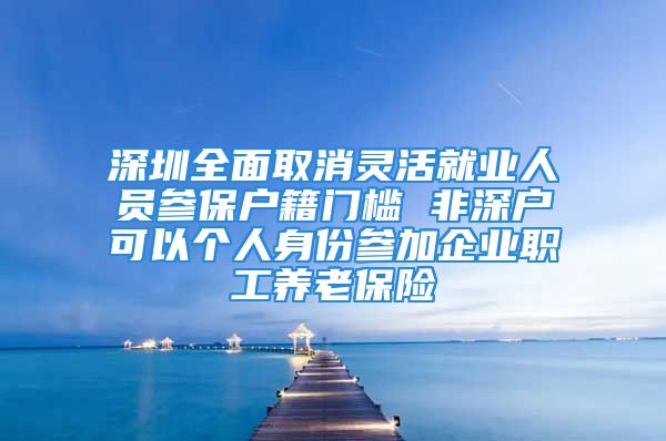 深圳全面取消灵活就业人员参保户籍门槛 非深户可以个人身份参加企业职工养老保险