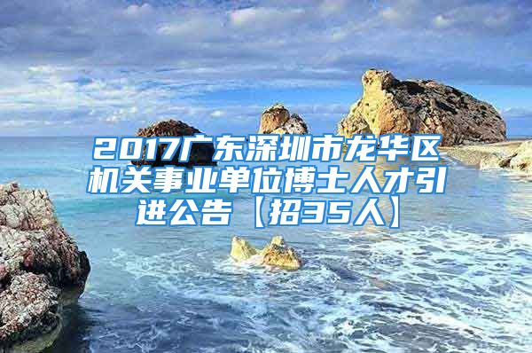 2017广东深圳市龙华区机关事业单位博士人才引进公告【招35人】