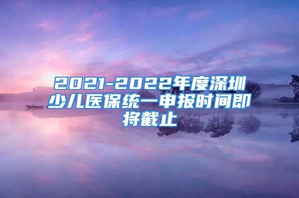 2021-2022年度深圳少儿医保统一申报时间即将截止