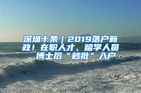 深圳十条｜2019落户新政！在职人才、留学人员、博士后“秒批”入户