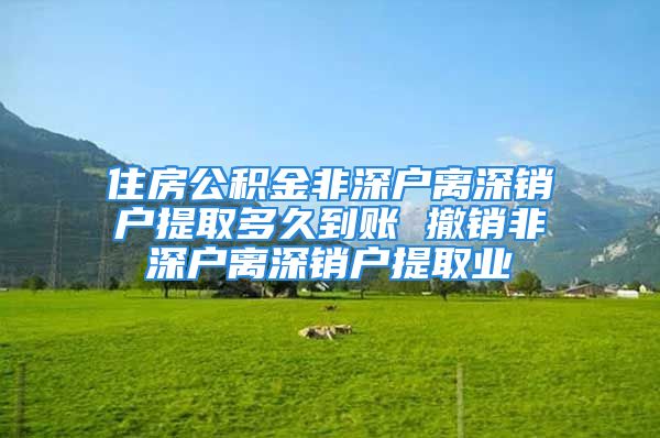 住房公积金非深户离深销户提取多久到账 撤销非深户离深销户提取业