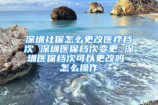 深圳社保怎么更改医疗档次 深圳医保档次变更 深圳医保档次可以更改吗 怎么操作