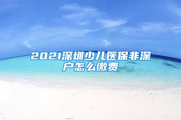 2021深圳少儿医保非深户怎么缴费