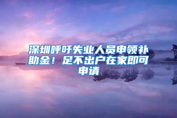 深圳呼吁失业人员申领补助金！足不出户在家即可申请