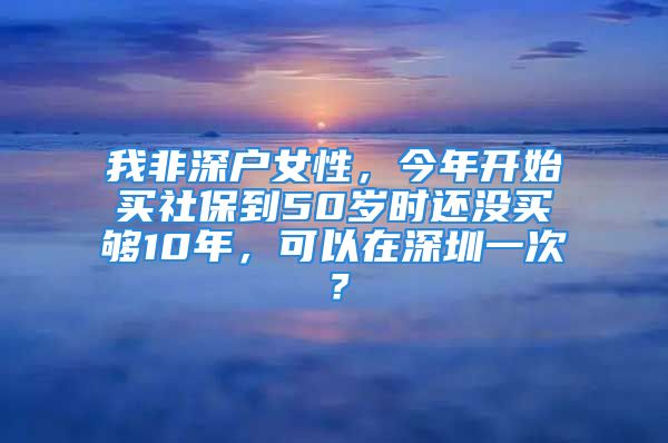 我非深户女性，今年开始买社保到50岁时还没买够10年，可以在深圳一次？