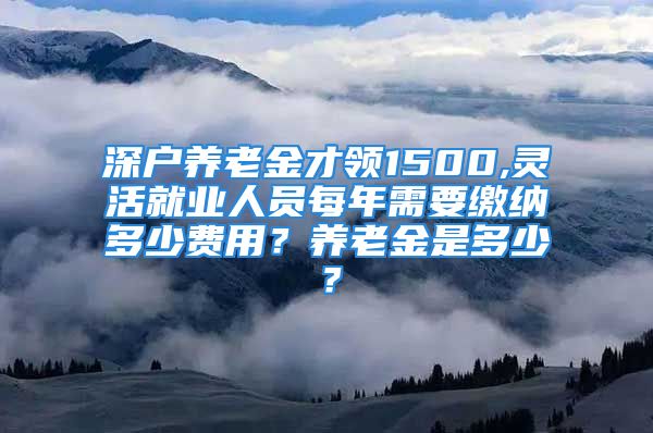 深户养老金才领1500,灵活就业人员每年需要缴纳多少费用？养老金是多少？