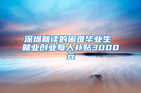 深圳就读的困难毕业生 就业创业每人补贴3000元