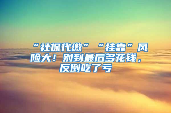 “社保代缴”“挂靠”风险大！别到最后多花钱，反倒吃了亏