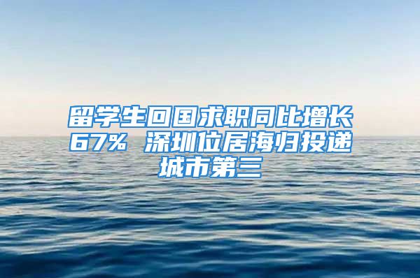 留学生回国求职同比增长67% 深圳位居海归投递城市第三