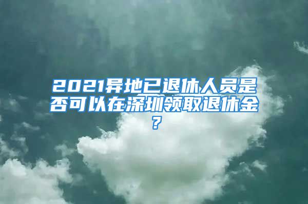 2021异地已退休人员是否可以在深圳领取退休金？