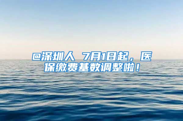 @深圳人 7月1日起，医保缴费基数调整啦！