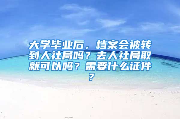 大学毕业后，档案会被转到人社局吗？去人社局取就可以吗？需要什么证件？