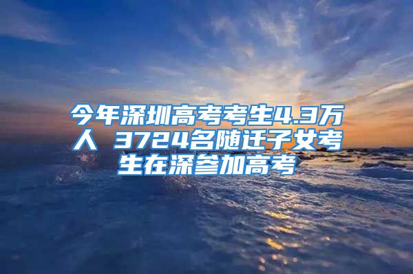 今年深圳高考考生4.3万人 3724名随迁子女考生在深参加高考