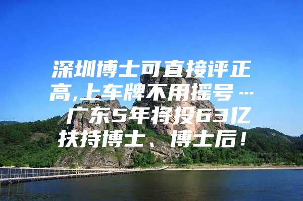 深圳博士可直接评正高,上车牌不用摇号… 广东5年将投63亿扶持博士、博士后！