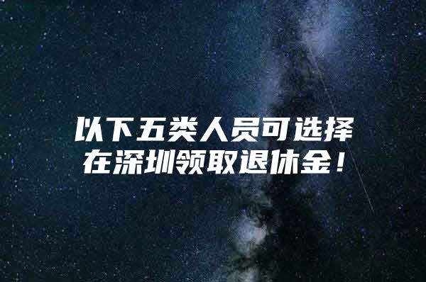 以下五类人员可选择在深圳领取退休金！